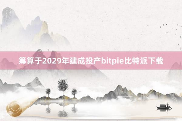 筹算于2029年建成投产bitpie比特派下载