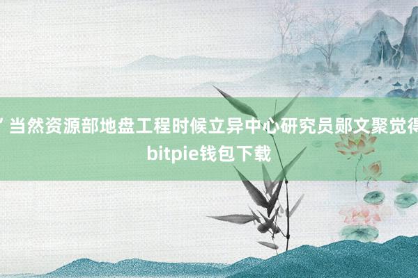 ”当然资源部地盘工程时候立异中心研究员郧文聚觉得bitpie钱包下载