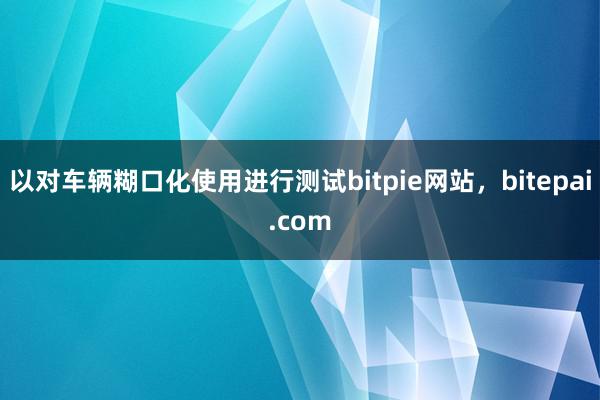 以对车辆糊口化使用进行测试bitpie网站，bitepai.com