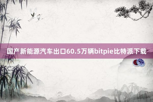 国产新能源汽车出口60.5万辆bitpie比特派下载