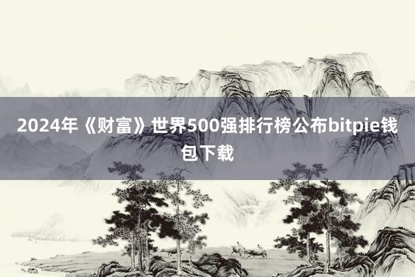 2024年《财富》世界500强排行榜公布bitpie钱包下载