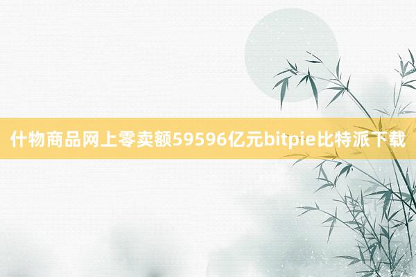 什物商品网上零卖额59596亿元bitpie比特派下载