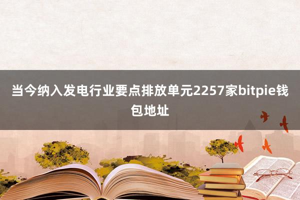 当今纳入发电行业要点排放单元2257家bitpie钱包地址