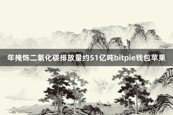 年掩饰二氧化碳排放量约51亿吨bitpie钱包苹果