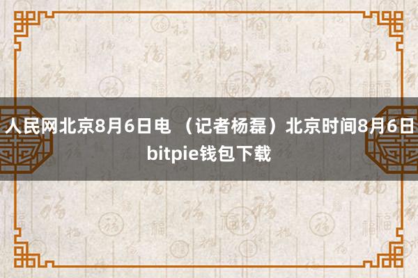 人民网北京8月6日电 （记者杨磊）北京时间8月6日bitpie钱包下载