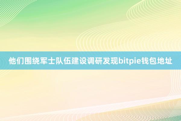 他们围绕军士队伍建设调研发现bitpie钱包地址