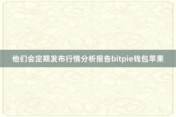 他们会定期发布行情分析报告bitpie钱包苹果