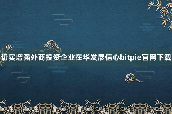 切实增强外商投资企业在华发展信心bitpie官网下载