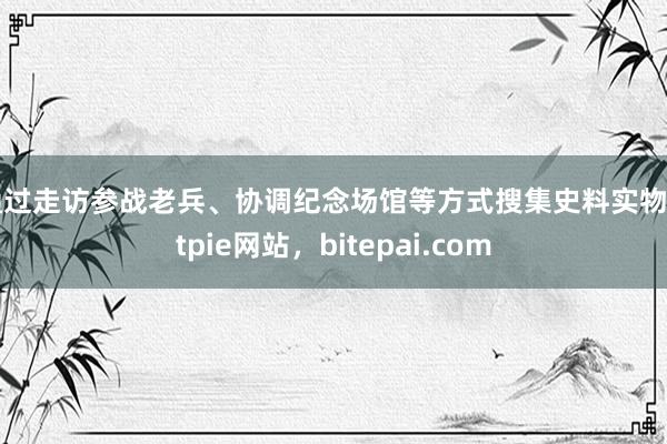 通过走访参战老兵、协调纪念场馆等方式搜集史料实物bitpie网站，bitepai.com