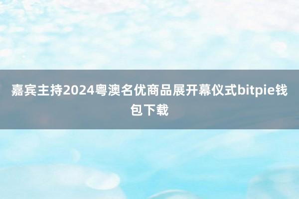 嘉宾主持2024粤澳名优商品展开幕仪式bitpie钱包下载