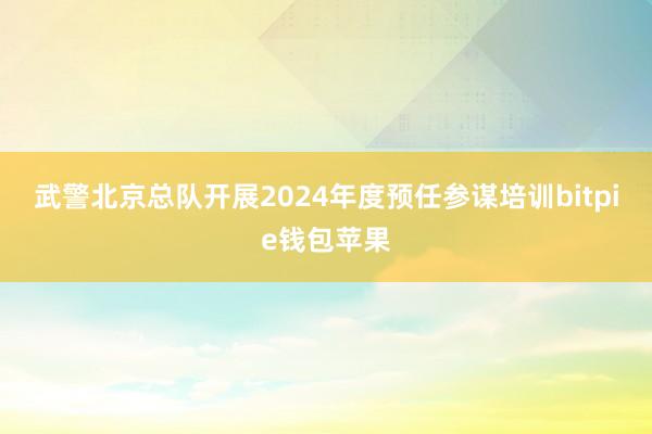 武警北京总队开展2024年度预任参谋培训bitpie钱包苹果