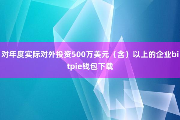 对年度实际对外投资500万美元（含）以上的企业bitpie钱包下载