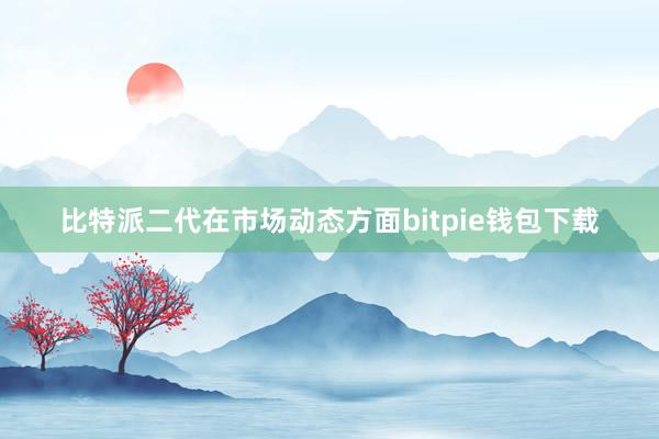 比特派二代在市场动态方面bitpie钱包下载