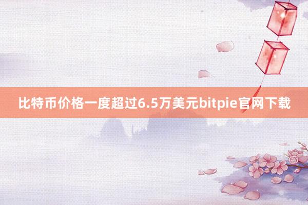 比特币价格一度超过6.5万美元bitpie官网下载