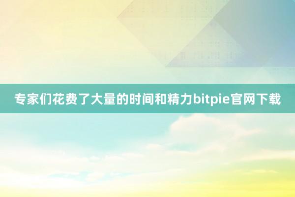 专家们花费了大量的时间和精力bitpie官网下载