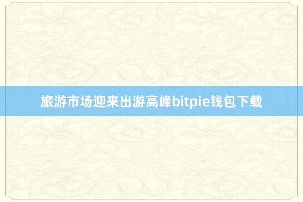 旅游市场迎来出游高峰bitpie钱包下载