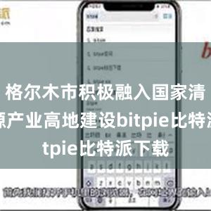 格尔木市积极融入国家清洁能源产业高地建设bitpie比特派下载