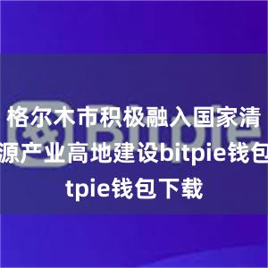 格尔木市积极融入国家清洁能源产业高地建设bitpie钱包下载