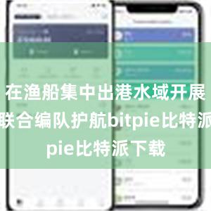 在渔船集中出港水域开展海空联合编队护航bitpie比特派下载